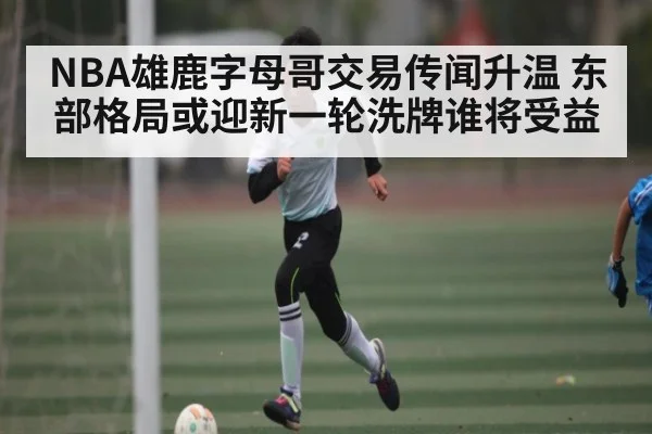 NBA雄鹿字母哥交易传闻升温 东部格局或迎新一轮洗牌谁将受益